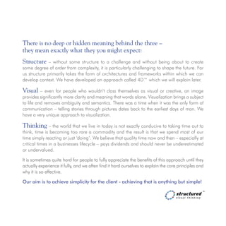 There is no deep or hidden meaning behind the three – 			
they mean exactly what they you might expect:
Structure – without some structure to a challenge and without being about to create
some degree of order from complexity, it is particularly challenging to shape the future. For
us structure primarily takes the form of architectures and frameworks within which we can
develop context. We have developed an approach called 4D™ which we will explain later.
Visual – even for people who wouldn’t class themselves as visual or creative, an image
provides significantly more clarity and meaning that words alone. Visualization brings a subject
to life and removes ambiguity and semantics. There was a time when it was the only form of
communication – telling stories through pictures dates back to the earliest days of man. We
have a very unique approach to visualization.
Thinking – the world that we live in today is not exactly conducive to taking time out to
think, time is becoming too rare a commodity and the result is that we spend most of our
time simply reacting or just ‘doing’. We believe that quality time now and then – especially at
critical times in a businesses lifecycle – pays dividends and should never be underestimated
or undervalued.
It is sometimes quite hard for people to fully appreciate the benefits of this approach until they
actually experience it fully, and we often find it hard ourselves to explain the core principles and
why it is so effective.
Our aim is to achieve simplicity for the client - achieving that is anything but simple!
 