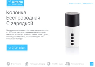 www.giftspro.ru
Оперативность Нестандартный подход Китай без гемора Оплачивайте после
8 (495) 777-19-20
19
Беспроводная колонка в легком и прочном корпусе
из ABS-пластика со встроенным аккумулятором
емкостью 4000 mAh, позволит вам не только долго
наслаждаться музыкой, но и подзарядить ваш
мобильный телефон.
от 3424 р/шт.
www.giftspro.ru8 (495) 777-19-20
Колонка
Беспроводная
С зарядкой
 