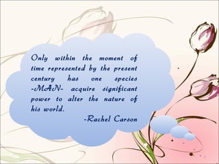 Only within the moment of
time represented by the present
century has one species
-MAN- acquire significant
power to alter the nature of
his world.
-Rachel Carson
1
 