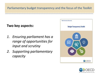 Parliamentary budget transparency and the focus of the Toolkit
Two key aspects:
1. Ensuring parliament has a
range of opportunities for
input and scrutiny
2. Supporting parliamentary
capacity
 