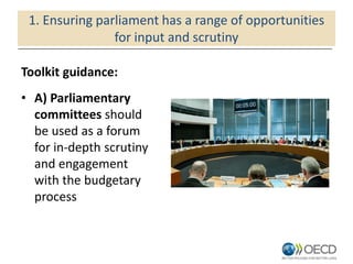 1. Ensuring parliament has a range of opportunities
for input and scrutiny
Toolkit guidance:
• A) Parliamentary
committees should
be used as a forum
for in-depth scrutiny
and engagement
with the budgetary
process
 