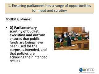 1. Ensuring parliament has a range of opportunities
for input and scrutiny
Toolkit guidance:
• D) Parliamentary
scrutiny of budget
execution and outturn
ensures that public
funds are being/have
been used for the
purposes intended, and
that policies are
achieving their intended
results
 
