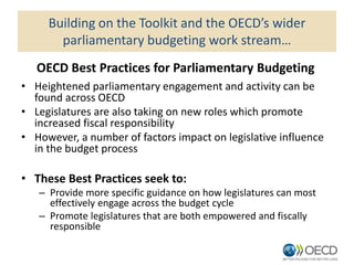 Building on the Toolkit and the OECD’s wider
parliamentary budgeting work stream…
• Heightened parliamentary engagement and activity can be
found across OECD
• Legislatures are also taking on new roles which promote
increased fiscal responsibility
• However, a number of factors impact on legislative influence
in the budget process
• These Best Practices seek to:
– Provide more specific guidance on how legislatures can most
effectively engage across the budget cycle
– Promote legislatures that are both empowered and fiscally
responsible
OECD Best Practices for Parliamentary Budgeting
 