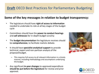 Draft OECD Best Practices for Parliamentary Budgeting
• The legislature should have right of access to information
needed to undertake its role at all key stages of the budget
cycle
• Committees should have the power to conduct hearings
and call witnesses for in-depth budget scrutiny
• The budget documentation the legislature receives should
be comprehensive, to facilitate realistic debate.
• It should have specialist analytical support to provide
technical, expert and non-partisan analysis of the
proposed budget.
– This requires full access to all relevant information in a timely
manner, including methodology and assumptions underlying
the budget.
• Any significant in-year changes to approved expenditure
should be put before the legislature for review and prior
approval.
Some of the key messages in relation to budget transparency:
 
