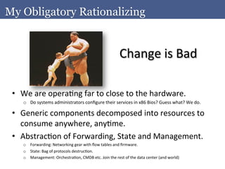 My Obligatory Rationalizing


                                                                                 Change	
  is	
  Bad	
  

 •  We	
  are	
  operaAng	
  far	
  to	
  close	
  to	
  the	
  hardware.	
  	
  
      o  Do	
  systems	
  administrators	
  conﬁgure	
  their	
  services	
  in	
  x86	
  Bios?	
  Guess	
  what?	
  We	
  do.	
  

 •  Generic	
  components	
  decomposed	
  into	
  resources	
  to	
  
    consume	
  anywhere,	
  anyAme.	
  
 •  AbstracAon	
  of	
  Forwarding,	
  State	
  and	
  Management.	
  
      o  Forwarding:	
  Networking	
  gear	
  with	
  ﬂow	
  tables	
  and	
  ﬁrmware.	
  
      o  State:	
  Bag	
  of	
  protocols	
  destrucAon.	
  
      o  Management:	
  OrchestraAon,	
  CMDB	
  etc.	
  Join	
  the	
  rest	
  of	
  the	
  data	
  center	
  (and	
  world)	
  
 