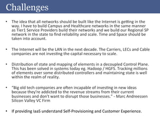 Challenges
•  The	
  idea	
  that	
  all	
  networks	
  should	
  be	
  built	
  like	
  the	
  Internet	
  is	
  ge•ng	
  in	
  the	
  
     way.	
  I	
  have	
  to	
  build	
  Campus	
  and	
  Healthcare	
  networks	
  in	
  the	
  same	
  manner	
  
     as	
  Tier1	
  Service	
  Providers	
  build	
  their	
  networks	
  and	
  we	
  build	
  our	
  Regional	
  SP	
  
     network	
  in	
  the	
  state	
  to	
  ﬁnd	
  reliability	
  and	
  scale.	
  Time	
  and	
  Space	
  should	
  be	
  
     taken	
  into	
  account.	
  
	
  
•  The	
  Internet	
  will	
  be	
  the	
  LAN	
  in	
  the	
  next	
  decade.	
  The	
  Carriers,	
  LECs	
  and	
  Cable	
  
     companies	
  are	
  not	
  invesAng	
  the	
  capital	
  necessary	
  to	
  scale.	
  
	
  
•  DistribuAon	
  of	
  state	
  and	
  mapping	
  of	
  elements	
  in	
  a	
  decoupled	
  Control	
  Plane.	
  
     This	
  has	
  been	
  solved	
  in	
  systems	
  today	
  eg.	
  Hadoop	
  /	
  HGFS.	
  Tracking	
  millions	
  
     of	
  elements	
  over	
  some	
  distributed	
  controllers	
  and	
  maintaining	
  state	
  is	
  well	
  
     within	
  the	
  realm	
  of	
  reality.	
  
	
  
•  “Big	
  old	
  tech	
  companies	
  are	
  onen	
  incapable	
  of	
  invesAng	
  in	
  new	
  ideas	
  
     because	
  they're	
  addicted	
  to	
  the	
  revenue	
  streams	
  from	
  their	
  current	
  
     businesses	
  and	
  don't	
  want	
  to	
  disrupt	
  those	
  businesses.”	
  -­‐	
  Marc	
  Andreessen	
  
     Silicon	
  Valley	
  VC	
  Firm	
  

•  If	
  providing	
  IaaS	
  understand	
  Self-­‐Provisioning	
  and	
  Customer	
  Experience.	
  
 