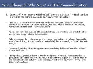 What Changed? Why Now? #1 HW Commoditization	
  

 1.  Commodity	
  Hardware.	
  Off the shelf “Merchant Silicon”. – If all vendors
         are using the same pieces and parts where is the value.

 •      “We want to create a dynamic where we have a very good base set of vendor-
        agnostic instructions. On the other hand, we need to give room for switch/chip
        vendors to differentiate.” -Nick McKeown

 •      “You don’t have to have an MBA to realize there is a problem. We are still ok but
        not for very long.” -Stuart Selby,Verizon

 •      When you run a large data center it is cheaper per unit to run a large thing rather
        than a small thing, unfortunately in networking that’s not really true. -Urs Hoezle,
        Google

 •      “Work with existing silicon today; tomorrow may bring dedicated OpenFlow silicon.”
        -David Erickson

 •      “The path to OpenFlow is not a four lane highway of joy and freedom with a six
        pack and a girl in the seat next to you, it’s a bit more complex and a little hard to
        say how it will work out, but I’d be backing OpenFlow in my view” – Greg Ferro
        Etherrealmind.com
 	
  
 