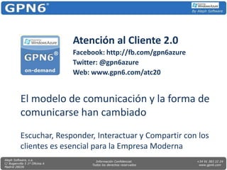 Atención al Cliente 2.0 Facebook: http://fb.com/gpn6azure Twitter: @gpn6azure Web: www.gpn6.com/atc20 El modelo de comunicación y la forma de comunicarse han cambiado Escuchar, Responder, Interactuar y Compartir con los clientes es esencial para la Empresa Moderna 