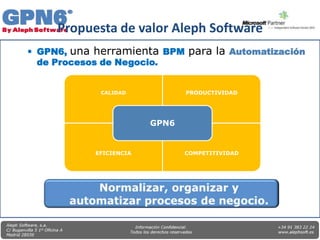 Propuesta de valor Aleph Software
 GPN6, una herramienta BPM para la Automatización
  de Procesos de Negocio.


             CALIDAD            PRODUCTIVIDAD




                         GPN6


            EFICIENCIA          COMPETITIVIDAD
 