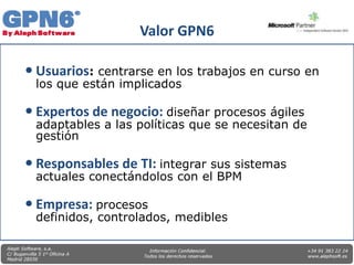Valor GPN6

 Usuarios: centrarse en los trabajos en curso en
 los que están implicados

 Expertos de negocio: diseñar procesos ágiles
 adaptables a las políticas que se necesitan de
 gestión

 Responsables de TI: integrar sus sistemas
 actuales conectándolos con el BPM

 Empresa: procesos
 definidos, controlados, medibles
 