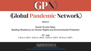 www.globalpandemicnetwork.org
info@globalpandemicnetwork.org
www.facebook.com/globalpandemicnetwork
https://www.linkedin.com/in/global-pandemic-network-2098771b1/
Webinar
Covid-19 and Cities.
Building Resilience on Human Rights and Environmental Protection
15° July
2.30 p.m. (CET) - 8.30 a.m. (EST) - 8.30 p.m. (SGT) - 00.30 a.m. (NZT)
 