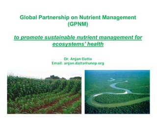 Global Partnership on Nutrient ManagementGlobal Partnership on Nutrient Management
(GPNM)(GPNM)(GPNM)(GPNM)
toto promote sustainable nutrient management forpromote sustainable nutrient management fortoto promote sustainable nutrient management forpromote sustainable nutrient management for
ecosystems’ healthecosystems’ health
Dr. Anjan Datta
Email: anjan.datta@unep.org
 