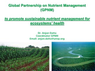 Global Partnership on Nutrient Management
(GPNM)
to promote sustainable nutrient management for
ecosystems’ health
Dr. Anjan Datta
Coordinator GPNM
Email: anjan.datta@unep.org
 