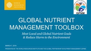 PRESENTED BY THE WORLD RESOURCES INSTITUTE AND THE GLOBAL PARTNERSHIP ON NUTRIENT MANAGEMENT (GPNM)
GLOBAL NUTRIENT
MANAGEMENT TOOLBOX
Meet Local and Global Nutrient Goals
& Reduce Harm to the Environment
MARCH 7, 2019
 