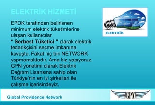 ELEKTRİK HİZMETİ
EPDK tarafından belirlenen
minimum elektrik tüketimlerine
ulaşan kullanıcılar
“ Serbest Tüketici " olarak elektrik
tedarikçisini seçme imkanına
kavuştu. Fakat hiç biri NETWORK
yapmamaktadır. Ama biz yapıyoruz.
GPN yönetimi olarak Elektrik
Dağıtım Lisansına sahip olan
Türkiye’nin en iyi şirketleri ile
çalışma içerisindeyiz.
Global Providence Network

 