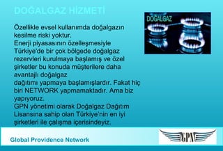 DOĞALGAZ HİZMETİ
Özellikle evsel kullanımda doğalgazın
kesilme riski yoktur.
Enerji piyasasının özelleşmesiyle
Türkiye'de bir çok bölgede doğalgaz
rezervleri kurulmaya başlamış ve özel
şirketler bu konuda müşterilere daha
avantajlı doğalgaz
dağıtımı yapmaya başlamışlardır. Fakat hiç
biri NETWORK yapmamaktadır. Ama biz
yapıyoruz.
GPN yönetimi olarak Doğalgaz Dağıtım
Lisansına sahip olan Türkiye’nin en iyi
şirketleri ile çalışma içerisindeyiz.
Global Providence Network

 