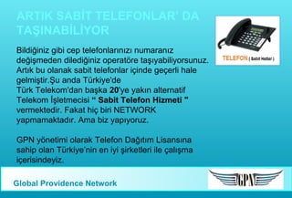 ARTIK SABİT TELEFONLAR’ DA
TAŞINABİLİYOR
Bildiğiniz gibi cep telefonlarınızı numaranız
değişmeden dilediğiniz operatöre taşıyabiliyorsunuz.
Artık bu olanak sabit telefonlar içinde geçerli hale
gelmiştir.Şu anda Türkiye'de
Türk Telekom'dan başka 20'ye yakın alternatif
Telekom İşletmecisi “ Sabit Telefon Hizmeti "
vermektedir. Fakat hiç biri NETWORK
yapmamaktadır. Ama biz yapıyoruz.
GPN yönetimi olarak Telefon Dağıtım Lisansına
sahip olan Türkiye’nin en iyi şirketleri ile çalışma
içerisindeyiz.
Global Providence Network

 