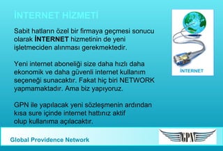 İNTERNET HİZMETİ
Sabit hatların özel bir firmaya geçmesi sonucu
olarak İNTERNET hizmetinin de yeni
işletmeciden alınması gerekmektedir.
Yeni internet aboneliği size daha hızlı daha
ekonomik ve daha güvenli internet kullanım
seçeneği sunacaktır. Fakat hiç biri NETWORK
yapmamaktadır. Ama biz yapıyoruz.
GPN ile yapılacak yeni sözleşmenin ardından
kısa sure içinde internet hattınız aktif
olup kullanıma açılacaktır.
Global Providence Network

 