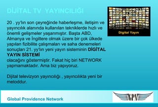 DİJİTAL TV YAYINCILIĞI
20 . yy‘lın son çeyreğinde haberleşme, iletişim ve
yayıncılık alanında kullanılan tekniklerde hızlı ve
önemli gelişmeler yaşanmıştır. Başta ABD,
Almanya ve İngiltere olmak üzere bir çok ülkede
yapılan fizibilite çalışmaları ve saha denemeleri
sonuçları 21. yy‘lın yeni yayın sisteminin DİGİTAL
YAYIN SİSTEMİ
olacağını göstermiştir. Fakat hiç biri NETWORK
yapmamaktadır. Ama biz yapıyoruz.
Dijital televizyon yayıncılığı , yayıncılıkta yeni bir
metoddur.

Global Providence Network

 