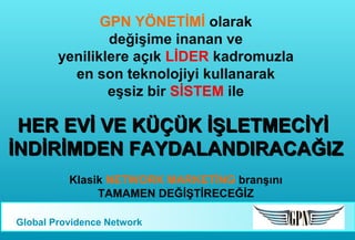 GPN YÖNETİMİ olarak
değişime inanan ve
yeniliklere açık LİDER kadromuzla
en son teknolojiyi kullanarak
eşsiz bir SİSTEM ile

HER EVİ VE KÜÇÜK İŞLETMECİYİ
İNDİRİMDEN FAYDALANDIRACAĞIZ
Klasik NETWORK MARKETİNG branşını
TAMAMEN DEĞİŞTİRECEĞİZ
Global Providence Network

 