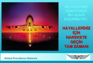BİZ BİLETİNİZİ
SUNUYORUZ
BU UÇAĞI
KAÇIRMAYIN !

HAYALLERİNİZ
İÇİN
HAREKETE
GEÇİN
TAM ZAMANI
Global Providence Network

 