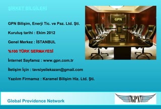 ŞİRKET BİLGİLERİ
GPN Bilişim, Enerji Tic. ve Paz. Ltd. Şti.
Kuruluş tarihi : Ekim 2012
Genel Merkez : İSTANBUL
%100 TÜRK SERMAYESİ
İnternet Sayfamız : www.gpn.com.tr
İletişim İçin : tavsiyeilekazan@gmail.com
Yazılım Firmamız : Karamel Bilişim Hiz. Ltd. Şti.

Global Providence Network

 