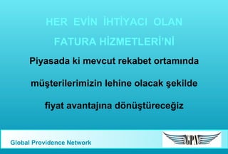 HER EVİN İHTİYACI OLAN
FATURA HİZMETLERİ’Nİ
Piyasada ki mevcut rekabet ortamında
müşterilerimizin lehine olacak şekilde
fiyat avantajına dönüştüreceğiz

Global Providence Network

 