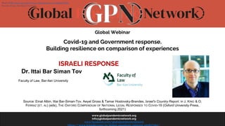 www.globalpandemicnetwork.org
info@globalpandemicnetwork.org
www.facebook.com/globalpandemicnetwork
Global Webinar
Covid-19 and Government response.
Building resilience on comparison of experiences
ISRAELI RESPONSE
Dr. Ittai Bar Siman Tov
Faculty of Law, Bar-Ilan University
Source: Einat Albin, Ittai Bar-Siman-Tov, Aeyal Gross & Tamar Hostovsky-Brandes, Israel's Country Report, in J. KING & O.
FERRAZ (ET. AL) (eds), THE OXFORD COMPENDIUM OF NATIONAL LEGAL RESPONSES TO COVID-19 (Oxford University Press,
forthcoming 2021)
Head of BIU Innovation Lab for Law, Data-Science and Digital Ethics
Faculty of Law, Bar-Ilan University
 