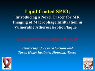 Lipid Coated SPIO;
Introducing a Novel Tracer for MR
Imaging of Macrophage Infiltration in
Vulnerable Atherosclerotic Plaque
Center for Vulnerable Plaque Research
University of Texas-Houston and
Texas Heart Institute, Houston, Texas
 
