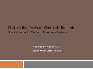 Get on the Train or Get Left Behind : How to Use Social Media to Grow Your Business Prepared by: Adrian Miller Adrian Miller Sales Training 