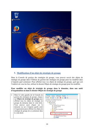 10
5. Modification d’un objet de stratégie de groupe
Dans la Console de gestion des stratégies de groupe, vous pouvez ouvrir des objets de
stratégie de groupe dans l’Éditeur de gestion des stratégies de groupe pour les modifier dans
n’importe quel conteneur. Pour afficher tous vos objets de stratégie de groupe, quel que soit
l’endroit où vous les liez, utilisez le dossier Objets de stratégie de groupe pour les modifier.
Pour modifier un objet de stratégie de groupe dans le domaine, dans une unité
d’organisation ou dans le dossier Objets de stratégie de groupe
1 Dans le volet gauche de la Console de
gestion des stratégies de groupe, cliquez
sur Objets de stratégie de groupe pour
afficher tous les objets de stratégie de
groupe du domaine dans le volet droit.
Vous pouvez aussi cliquer sur le
domaine ou sur n’importe quelle unité
d’organisation pour afficher les objets de
stratégie de groupe de ce conteneur dans
le volet droit.
 