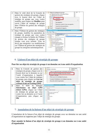 11
2 Dans le volet droit de la Console de
gestion des stratégies de groupe, cliquez
avec le bouton droit sur l’objet de
stratégie de groupe que vous voulez
modifier, puis cliquez sur Modifier pour
ouvrir l’objet de stratégie de groupe
dans l’Éditeur de gestion des stratégies
de groupe.
3 Dans l’Éditeur de gestion des stratégies
de groupe, modifiez les paramètres de
stratégie de groupe que vous voulez
changer et fermez la fenêtre de l’Éditeur
de gestion des stratégies de groupe
lorsque vous avez terminé. Vous ne
devez pas enregistrer vos modifications
car l’Éditeur de gestion des stratégies de
groupe les enregistre automatiquement.
6. Liaison d’un objet de stratégie de groupe
Pour lier un objet de stratégie de groupe à un domaine ou à une unité d’organisation
1 Dans la Console de gestion des
stratégies de groupe, cliquez avec le
bouton droit sur le domaine ou sur
l’unité d’organisation à laquelle
vous voulez lier l’objet de stratégie
de groupe, puis cliquez sur Lier un
objet de stratégie de groupe
existant (Link an Existing GPO).
2 Dans la boîte de dialogue
Sélectionner un objet GPO
(Select GPO), cliquez sur l’objet
de stratégie de groupe que vous
voulez lier au domaine ou à l’unité
d’organisation, puis cliquez sur
OK.
7. Annulation de la liaison d’un objet de stratégie de groupe
L’annulation de la liaison d’un objet de stratégie de groupe avec un domaine ou une unité
d’organisation ne supprime pas l’objet de stratégie de groupe.
Pour annuler la liaison d’un objet de stratégie de groupe à un domaine ou à une unité
d’organisation
 