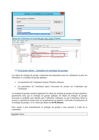 18
Aperçu de l’utilisateur ou le groupe que vous venez d’ajouter.
13.Test poste client : Actualiser la stratégie de groupe
Les objets de stratégie de groupe contiennent des paramètres pour les ordinateurs et pour les
utilisateurs. La stratégie de groupe applique :
• Les paramètres de l’ordinateur lorsque Windows démarre.
• Les paramètres de l’utilisateur après l’ouverture de session sur l’ordinateur par
l’utilisateur.
La stratégie de groupe actualise également les objets de stratégie de groupe de façon régulière,
garantissant ainsi que la stratégie de groupe applique les objets de stratégie de groupe
nouveaux et modifiés sans attendre que l’ordinateur redémarre ou que l’utilisateur ferme la
session. La période de temps entre ces actualisations est appelée « intervalle d’actualisation de
la stratégie de groupe » et sa valeur par défaut est de 90 minutes.
Pour mettre à jour manuellement la stratégie de groupe à tout moment à l’aide de la
commande :
gpupdate /force
 