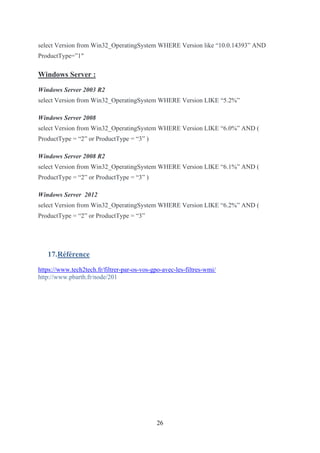 26
select Version from Win32_OperatingSystem WHERE Version like “10.0.14393” AND
ProductType=”1″
Windows Server :
Windows Server 2003 R2
select Version from Win32_OperatingSystem WHERE Version LIKE “5.2%”
Windows Server 2008
select Version from Win32_OperatingSystem WHERE Version LIKE “6.0%” AND (
ProductType = “2” or ProductType = “3” )
Windows Server 2008 R2
select Version from Win32_OperatingSystem WHERE Version LIKE “6.1%” AND (
ProductType = “2” or ProductType = “3” )
Windows Server 2012
select Version from Win32_OperatingSystem WHERE Version LIKE “6.2%” AND (
ProductType = “2” or ProductType = “3”
17.Référence
https://www.tech2tech.fr/filtrer-par-os-vos-gpo-avec-les-filtres-wmi/
http://www.pbarth.fr/node/201
 