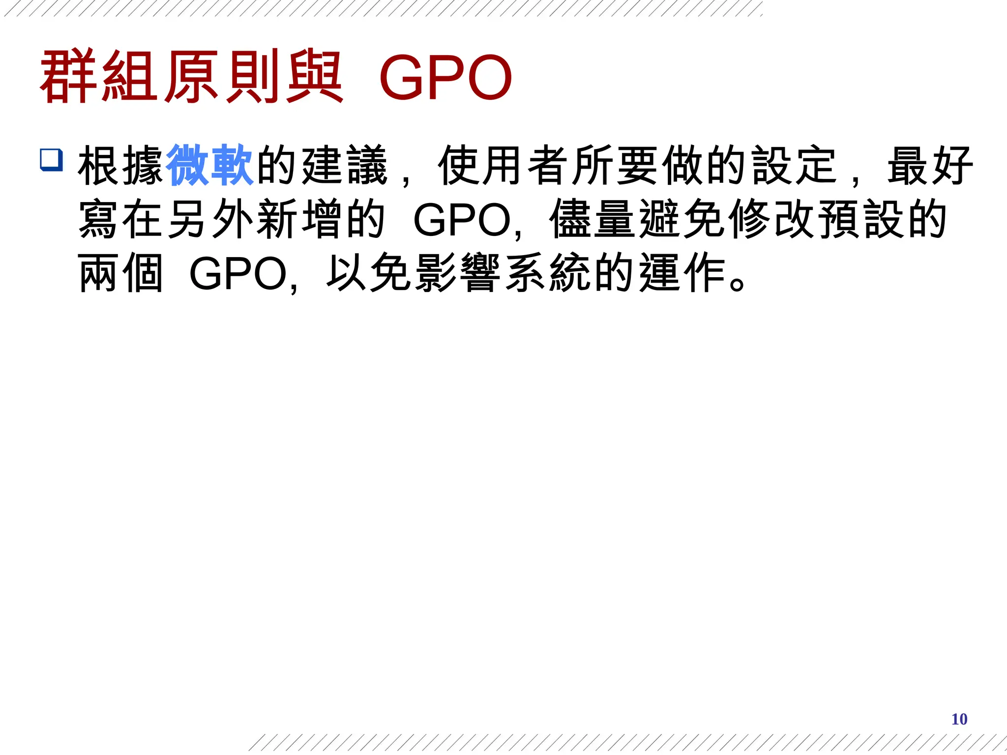10
群組原則與 GPO
 根據微軟的建議 , 使用者所要做的設定 , 最好
寫在另外新增的 GPO, 儘量避免修改預設的
兩個 GPO, 以免影響系統的運作。
 