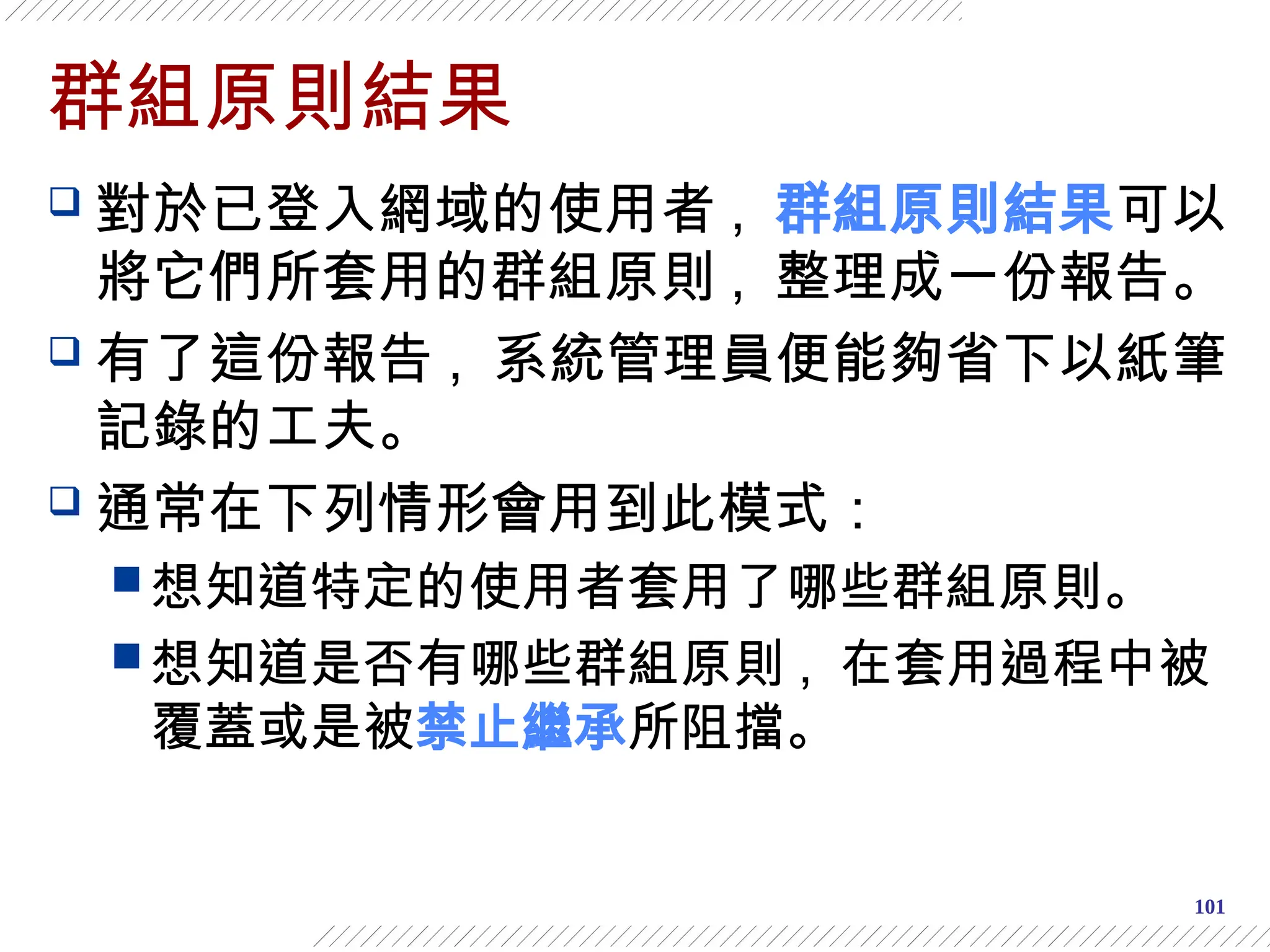 101
群組原則結果
 對於已登入網域的使用者 , 群組原則結果可以
將它們所套用的群組原則 , 整理成一份報告。
 有了這份報告 , 系統管理員便能夠省下以紙筆
記錄的工夫。
 通常在下列情形會用到此模式：
 想知道特定的使用者套用了哪些群組原則。
 想知道是否有哪些群組原則 , 在套用過程中被
覆蓋或是被禁止繼承所阻擋。
 