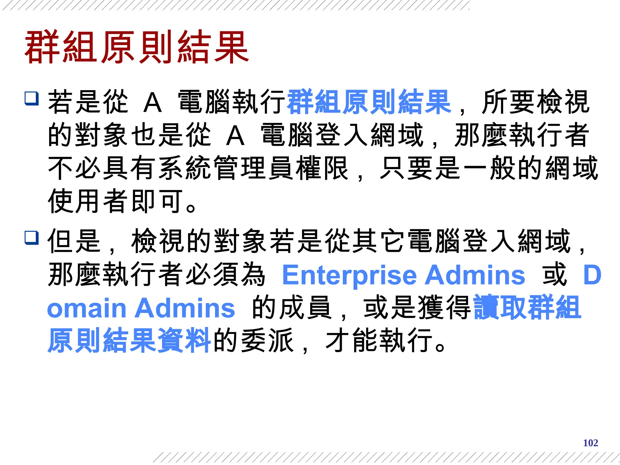 102
群組原則結果
 若是從 A 電腦執行群組原則結果 , 所要檢視
的對象也是從 A 電腦登入網域 , 那麼執行者
不必具有系統管理員權限 , 只要是一般的網域
使用者即可。
 但是 , 檢視的對象若是從其它電腦登入網域 ,
那麼執行者必須為 Enterprise Admins 或 D
omain Admins 的成員 , 或是獲得讀取群組
原則結果資料的委派 , 才能執行。
 