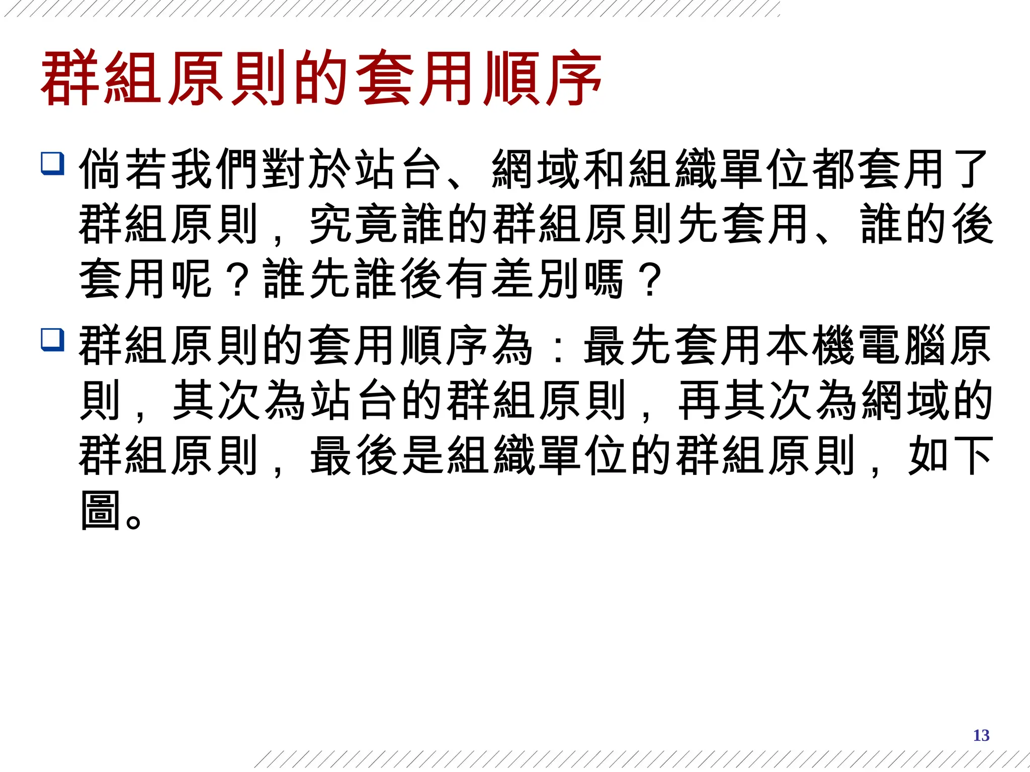 13
群組原則的套用順序
 倘若我們對於站台、網域和組織單位都套用了
群組原則 , 究竟誰的群組原則先套用、誰的後
套用呢？誰先誰後有差別嗎？
 群組原則的套用順序為：最先套用本機電腦原
則 , 其次為站台的群組原則 , 再其次為網域的
群組原則 , 最後是組織單位的群組原則 , 如下
圖。
 