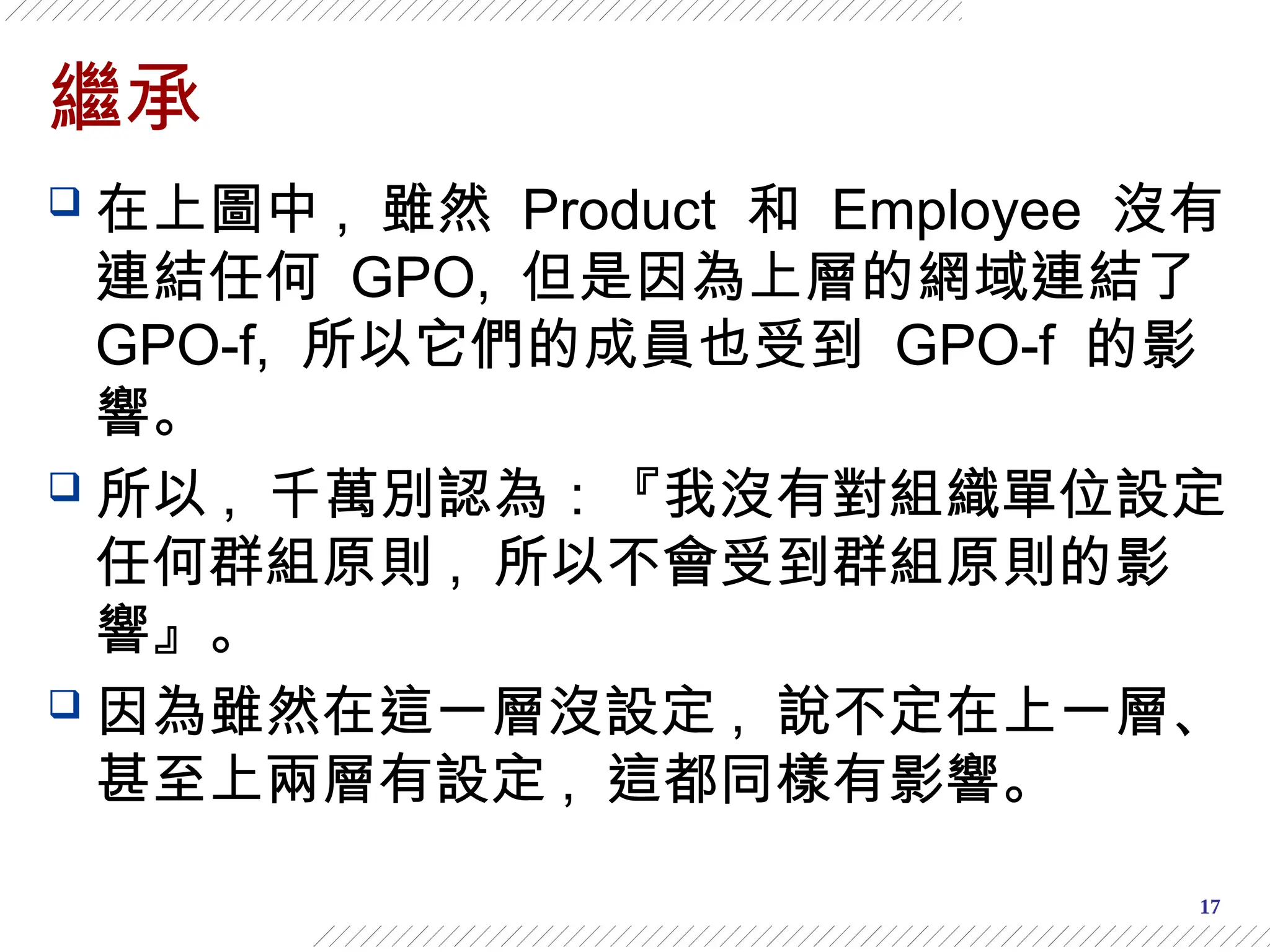 17
繼承
 在上圖中 , 雖然 Product 和 Employee 沒有
連結任何 GPO, 但是因為上層的網域連結了
GPO-f, 所以它們的成員也受到 GPO-f 的影
響。
 所以 , 千萬別認為：『我沒有對組織單位設定
任何群組原則 , 所以不會受到群組原則的影
響』。
 因為雖然在這一層沒設定 , 說不定在上一層、
甚至上兩層有設定 , 這都同樣有影響。
 