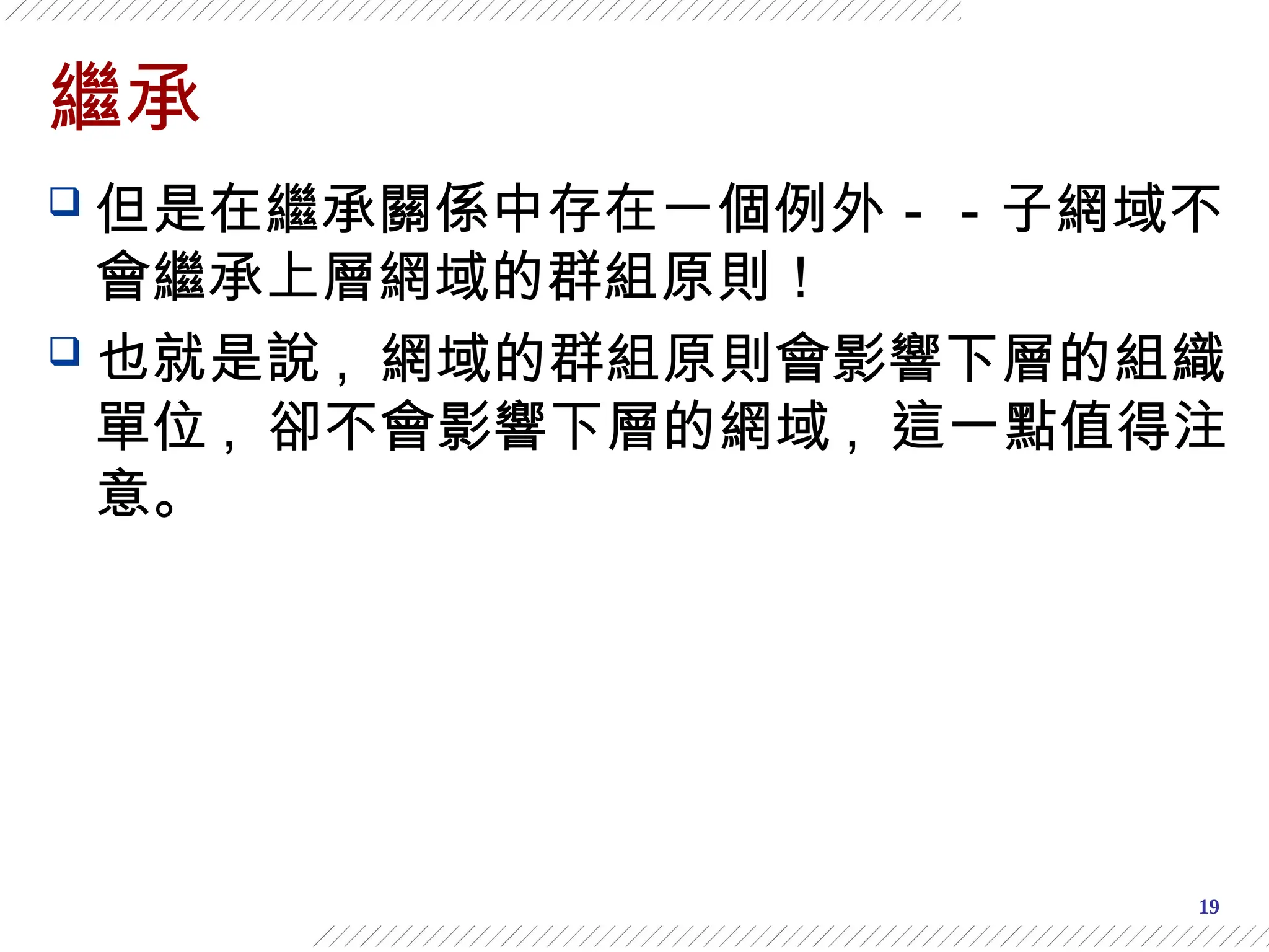 19
繼承
 但是在繼承關係中存在一個例外－－子網域不
會繼承上層網域的群組原則！
 也就是說 , 網域的群組原則會影響下層的組織
單位 , 卻不會影響下層的網域 , 這一點值得注
意。
 