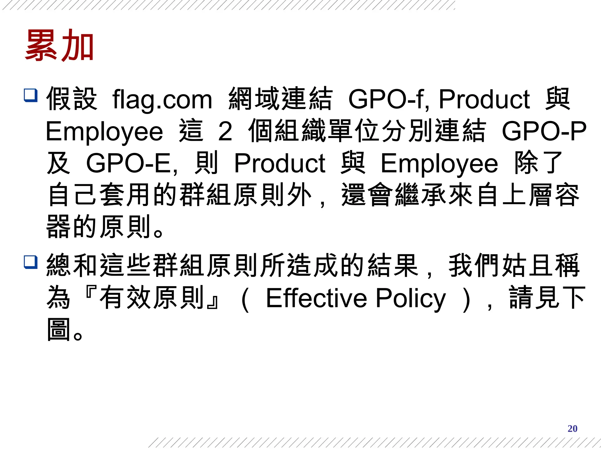 20
累加
 假設 flag.com 網域連結 GPO-f, Product 與
Employee 這 2 個組織單位分別連結 GPO-P
及 GPO-E, 則 Product 與 Employee 除了
自己套用的群組原則外 , 還會繼承來自上層容
器的原則。
 總和這些群組原則所造成的結果 , 我們姑且稱
為『有效原則』（ Effective Policy ） , 請見下
圖。
 