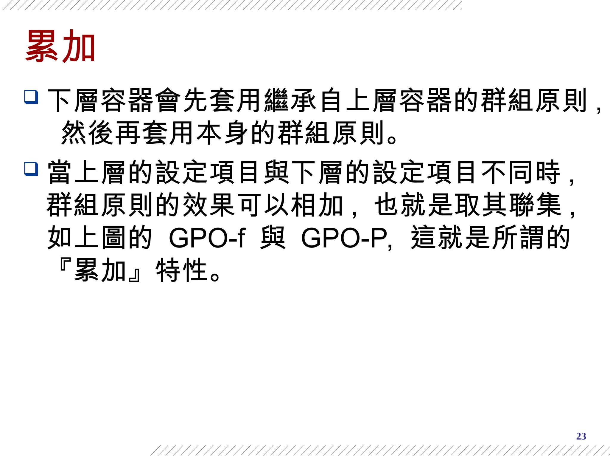 23
累加
 下層容器會先套用繼承自上層容器的群組原則 ,
然後再套用本身的群組原則。
 當上層的設定項目與下層的設定項目不同時 ,
群組原則的效果可以相加 , 也就是取其聯集 ,
如上圖的 GPO-f 與 GPO-P, 這就是所謂的
『累加』特性。
 