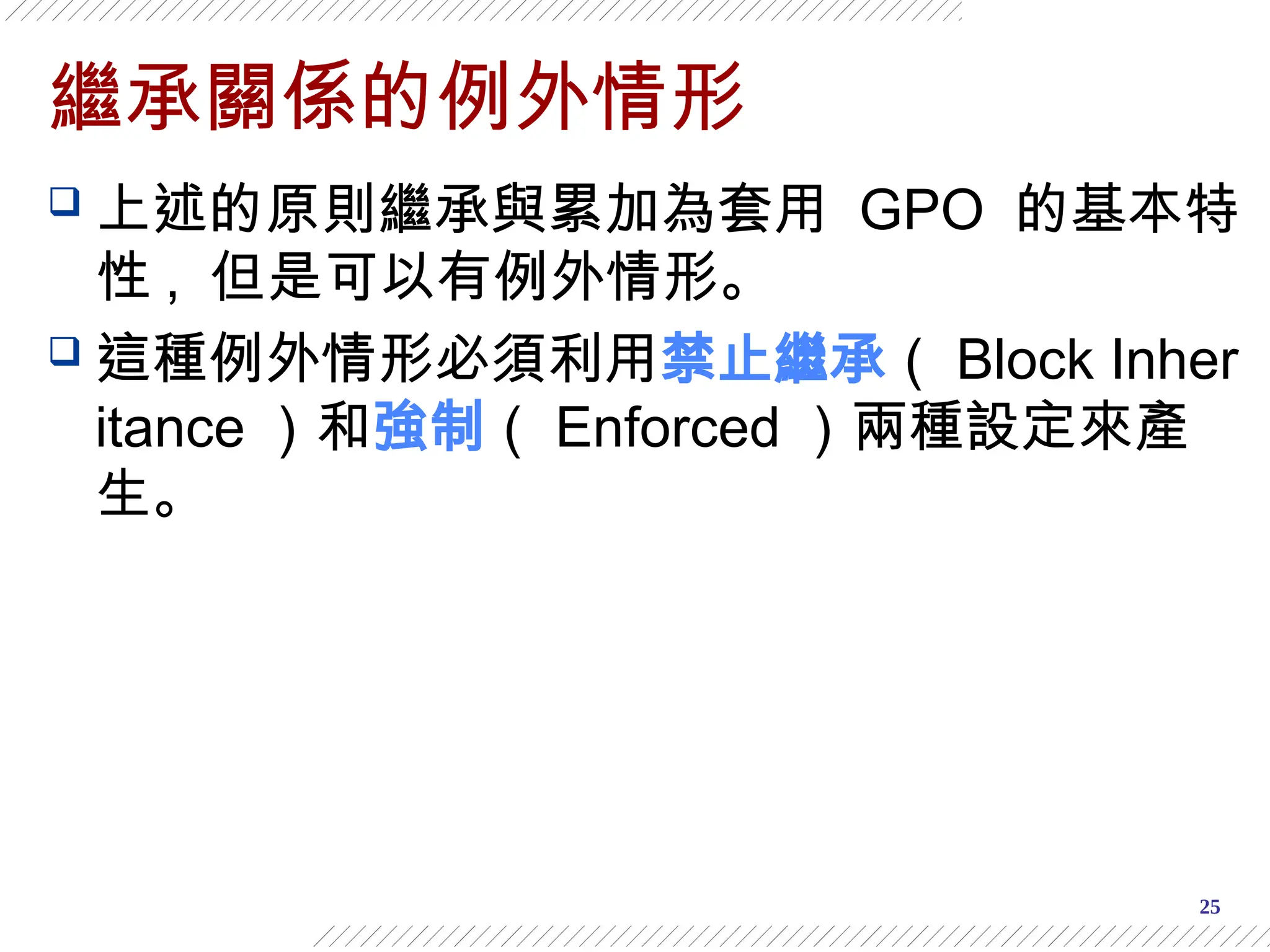 25
繼承關係的例外情形
 上述的原則繼承與累加為套用 GPO 的基本特
性 , 但是可以有例外情形。
 這種例外情形必須利用禁止繼承（ Block Inher
itance ）和強制（ Enforced ）兩種設定來產
生。
 