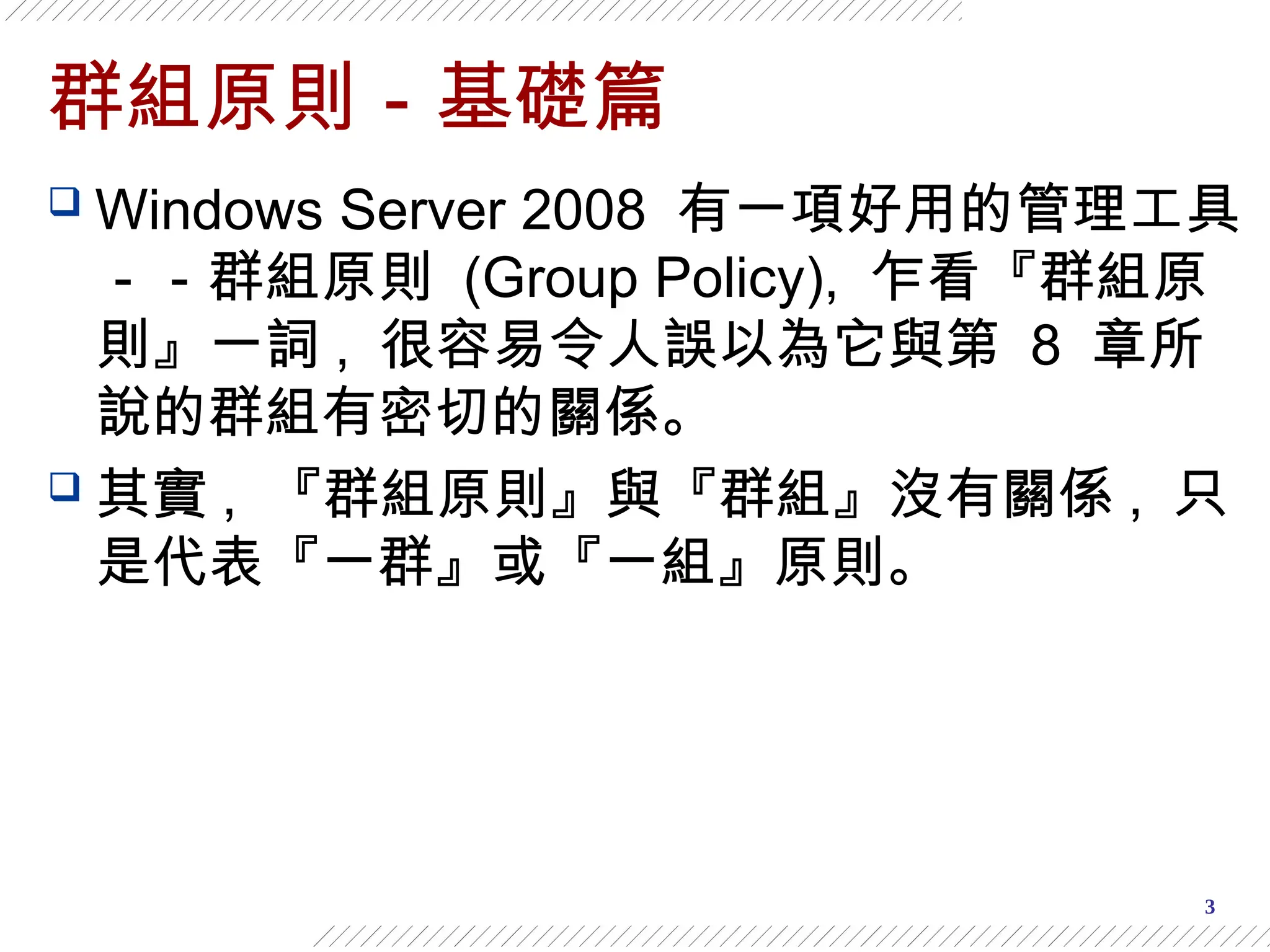 3
群組原則－基礎篇
 Windows Server 2008 有一項好用的管理工具
－－群組原則 (Group Policy), 乍看『群組原
則』一詞 , 很容易令人誤以為它與第 8 章所
說的群組有密切的關係。
 其實 , 『群組原則』與『群組』沒有關係 , 只
是代表『一群』或『一組』原則。
 