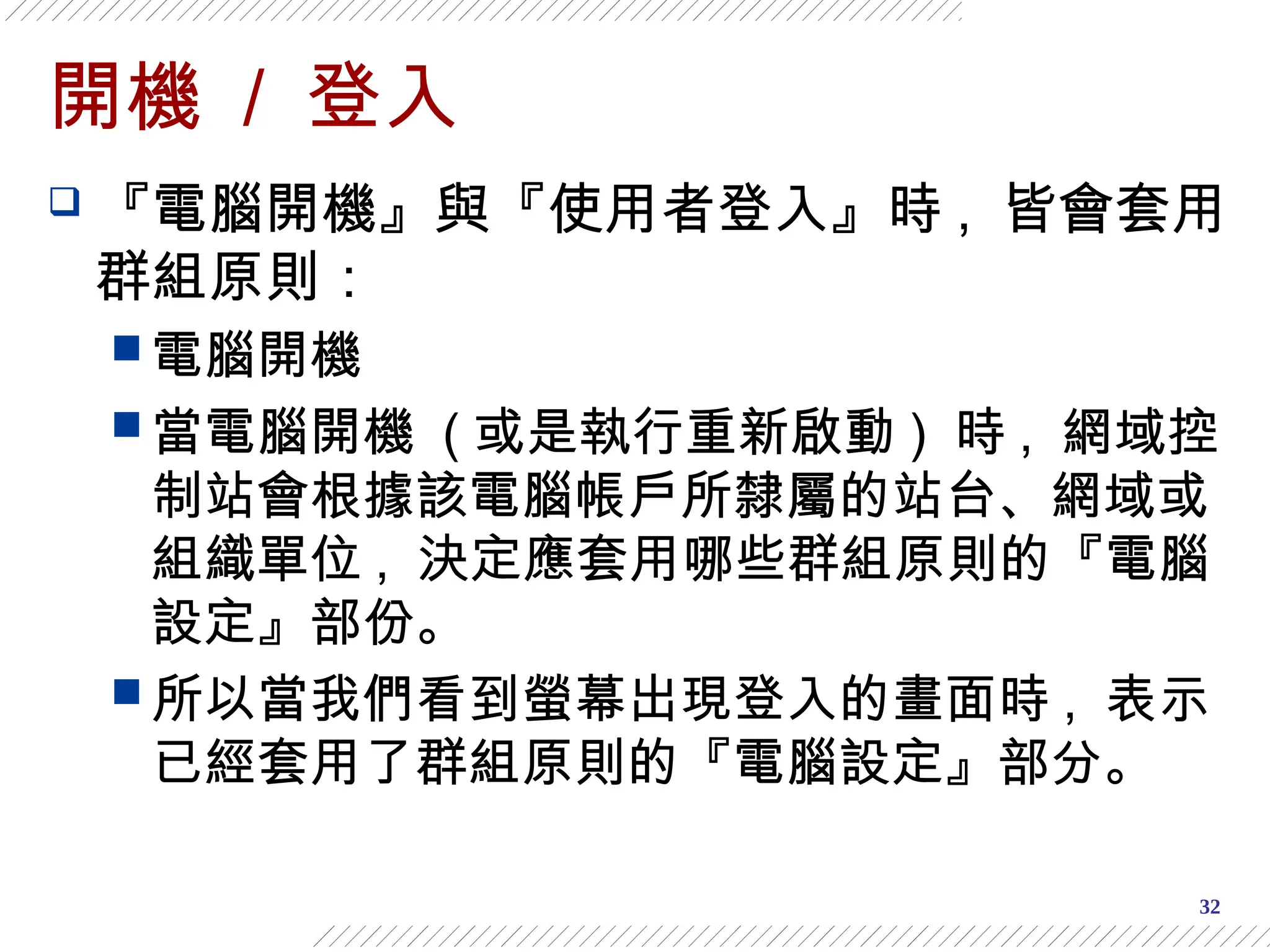 32
開機 / 登入
 『電腦開機』與『使用者登入』時 , 皆會套用
群組原則：
 電腦開機
 當電腦開機 ( 或是執行重新啟動 ) 時 , 網域控
制站會根據該電腦帳戶所隸屬的站台、網域或
組織單位 , 決定應套用哪些群組原則的『電腦
設定』部份。
 所以當我們看到螢幕出現登入的畫面時 , 表示
已經套用了群組原則的『電腦設定』部分。
 