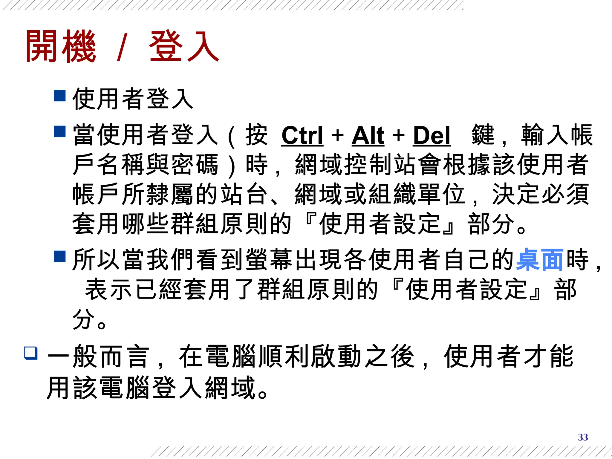 33
開機 / 登入
 使用者登入
 當使用者登入（按 Ctrl + Alt + Del 鍵 , 輸入帳
戶名稱與密碼）時 , 網域控制站會根據該使用者
帳戶所隸屬的站台、網域或組織單位 , 決定必須
套用哪些群組原則的『使用者設定』部分。
 所以當我們看到螢幕出現各使用者自己的桌面時 ,
表示已經套用了群組原則的『使用者設定』部
分。
 一般而言 , 在電腦順利啟動之後 , 使用者才能
用該電腦登入網域。
 