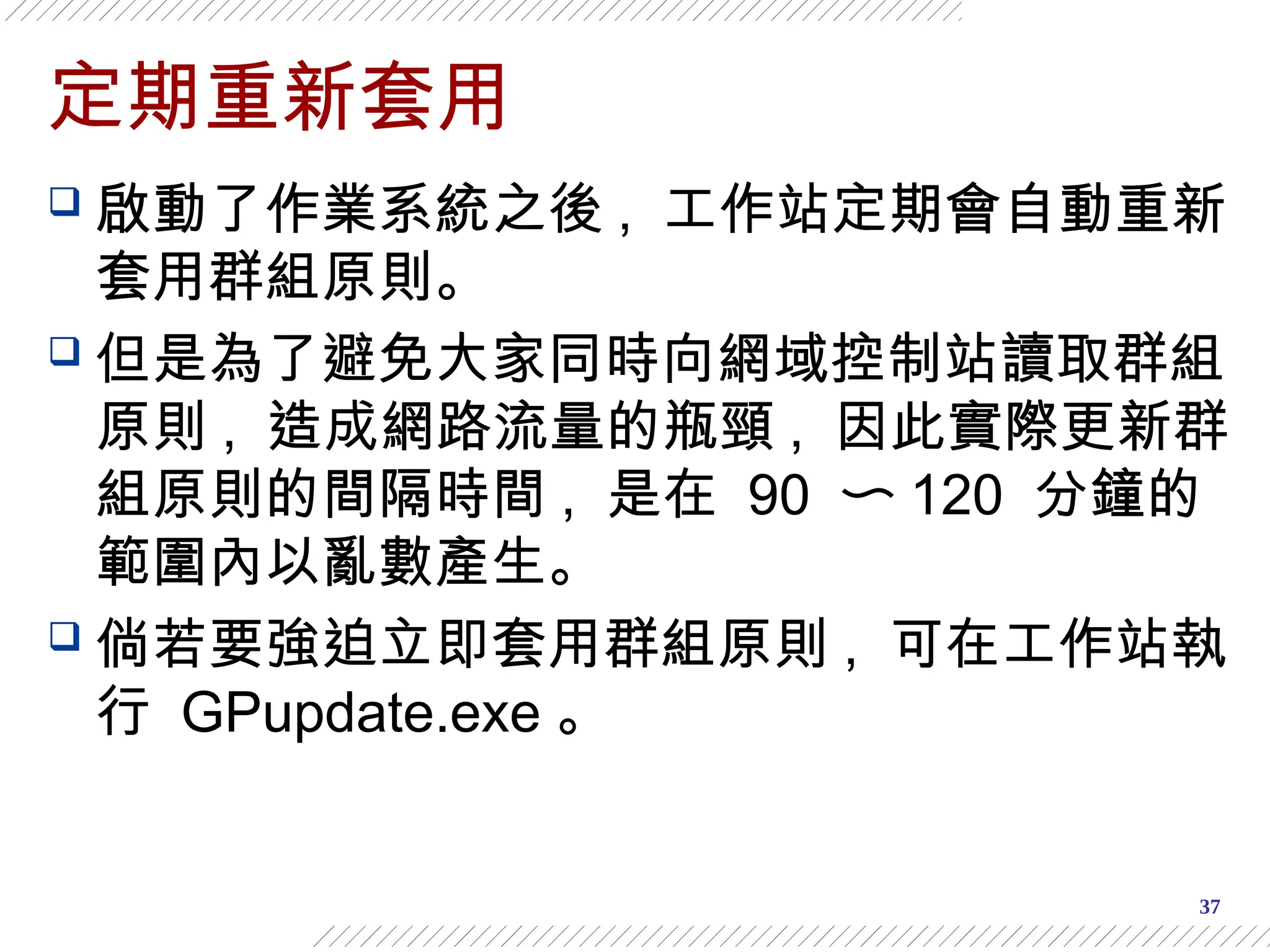 37
定期重新套用
 啟動了作業系統之後 , 工作站定期會自動重新
套用群組原則。
 但是為了避免大家同時向網域控制站讀取群組
原則 , 造成網路流量的瓶頸 , 因此實際更新群
組原則的間隔時間 , 是在 90 〜 120 分鐘的
範圍內以亂數產生。
 倘若要強迫立即套用群組原則 , 可在工作站執
行 GPupdate.exe 。
 