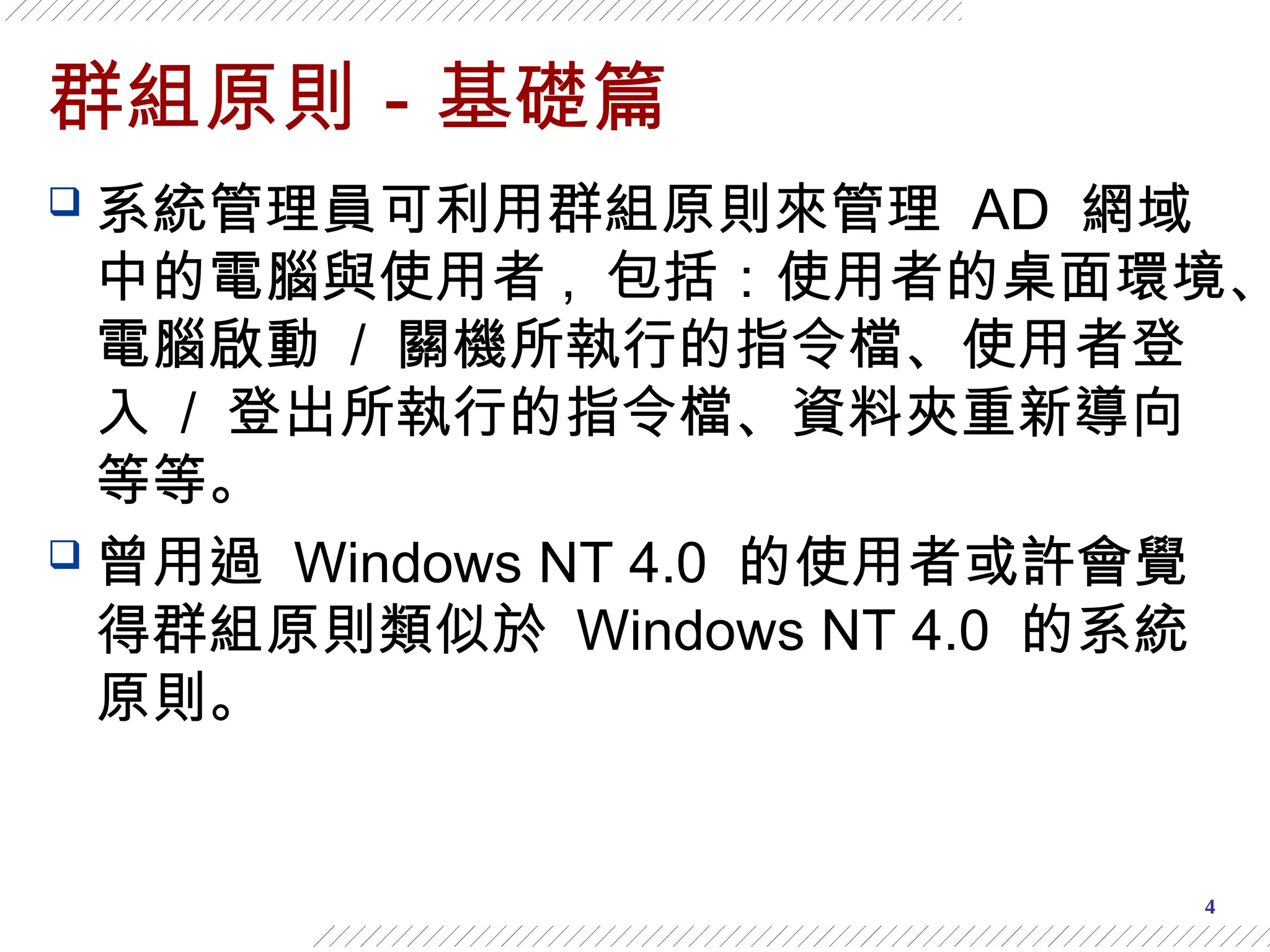 4
群組原則－基礎篇
 系統管理員可利用群組原則來管理 AD 網域
中的電腦與使用者 , 包括：使用者的桌面環境、
電腦啟動 / 關機所執行的指令檔、使用者登
入 / 登出所執行的指令檔、資料夾重新導向
等等。
 曾用過 Windows NT 4.0 的使用者或許會覺
得群組原則類似於 Windows NT 4.0 的系統
原則。
 