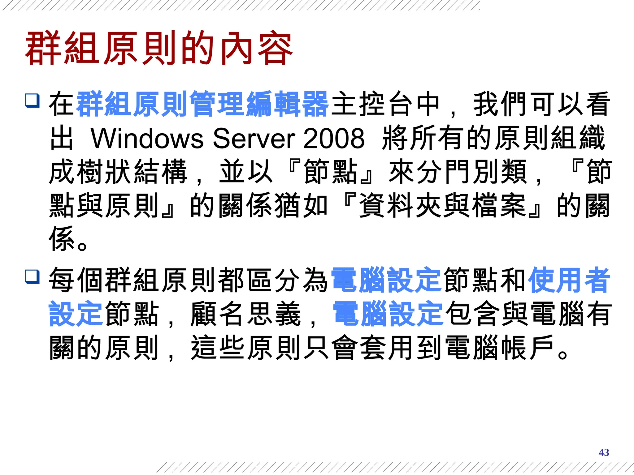 43
群組原則的內容
 在群組原則管理編輯器主控台中 , 我們可以看
出 Windows Server 2008 將所有的原則組織
成樹狀結構 , 並以『節點』來分門別類 , 『節
點與原則』的關係猶如『資料夾與檔案』的關
係。
 每個群組原則都區分為電腦設定節點和使用者
設定節點 , 顧名思義 , 電腦設定包含與電腦有
關的原則 , 這些原則只會套用到電腦帳戶。
 