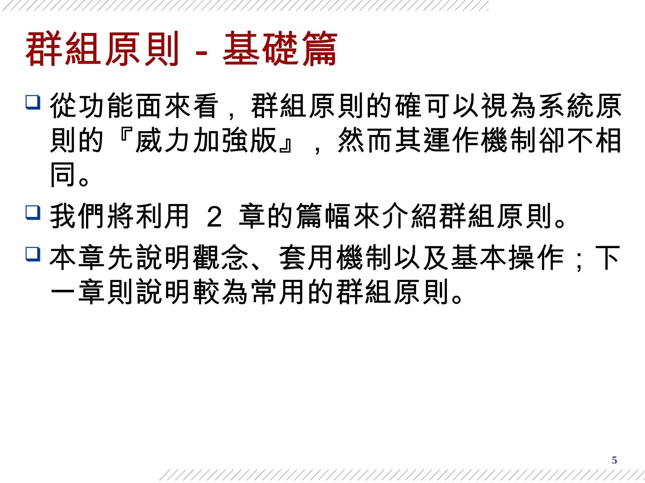 5
群組原則－基礎篇
 從功能面來看 , 群組原則的確可以視為系統原
則的『威力加強版』 , 然而其運作機制卻不相
同。
 我們將利用 2 章的篇幅來介紹群組原則。
 本章先說明觀念、套用機制以及基本操作；下
一章則說明較為常用的群組原則。
 